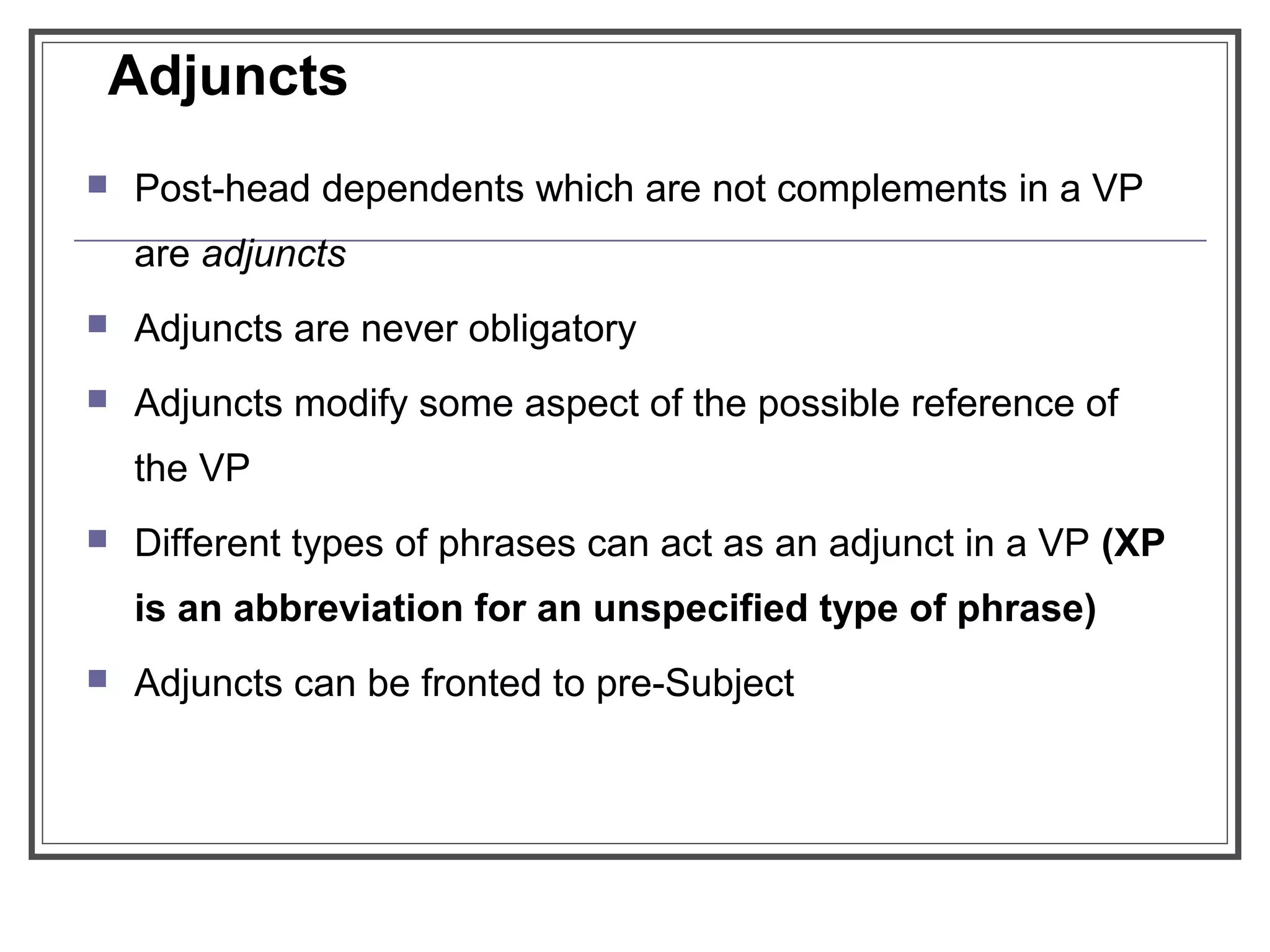  Post-head dependents which are not complements in a VP
are adjuncts
 Adjuncts are never obligatory
 Adjuncts modify some aspect of the possible reference of
the VP
 Different types of phrases can act as an adjunct in a VP (XP
is an abbreviation for an unspecified type of phrase)
 Adjuncts can be fronted to pre-Subject
Adjuncts
 