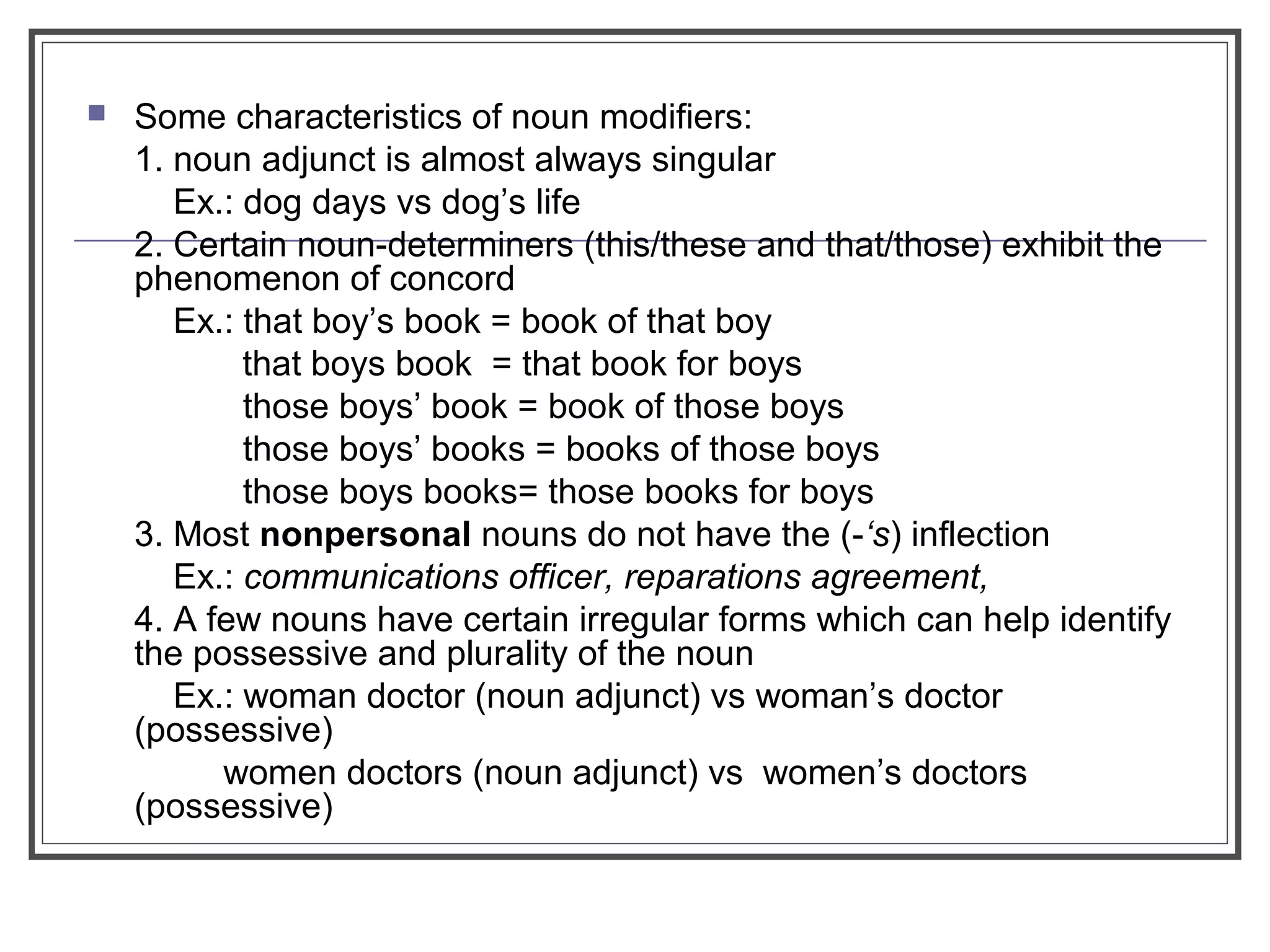  Some characteristics of noun modifiers:
1. noun adjunct is almost always singular
Ex.: dog days vs dog’s life
2. Certain noun-determiners (this/these and that/those) exhibit the
phenomenon of concord
Ex.: that boy’s book = book of that boy
that boys book = that book for boys
those boys’ book = book of those boys
those boys’ books = books of those boys
those boys books= those books for boys
3. Most nonpersonal nouns do not have the (-‘s) inflection
Ex.: communications officer, reparations agreement,
4. A few nouns have certain irregular forms which can help identify
the possessive and plurality of the noun
Ex.: woman doctor (noun adjunct) vs woman’s doctor
(possessive)
women doctors (noun adjunct) vs women’s doctors
(possessive)
 