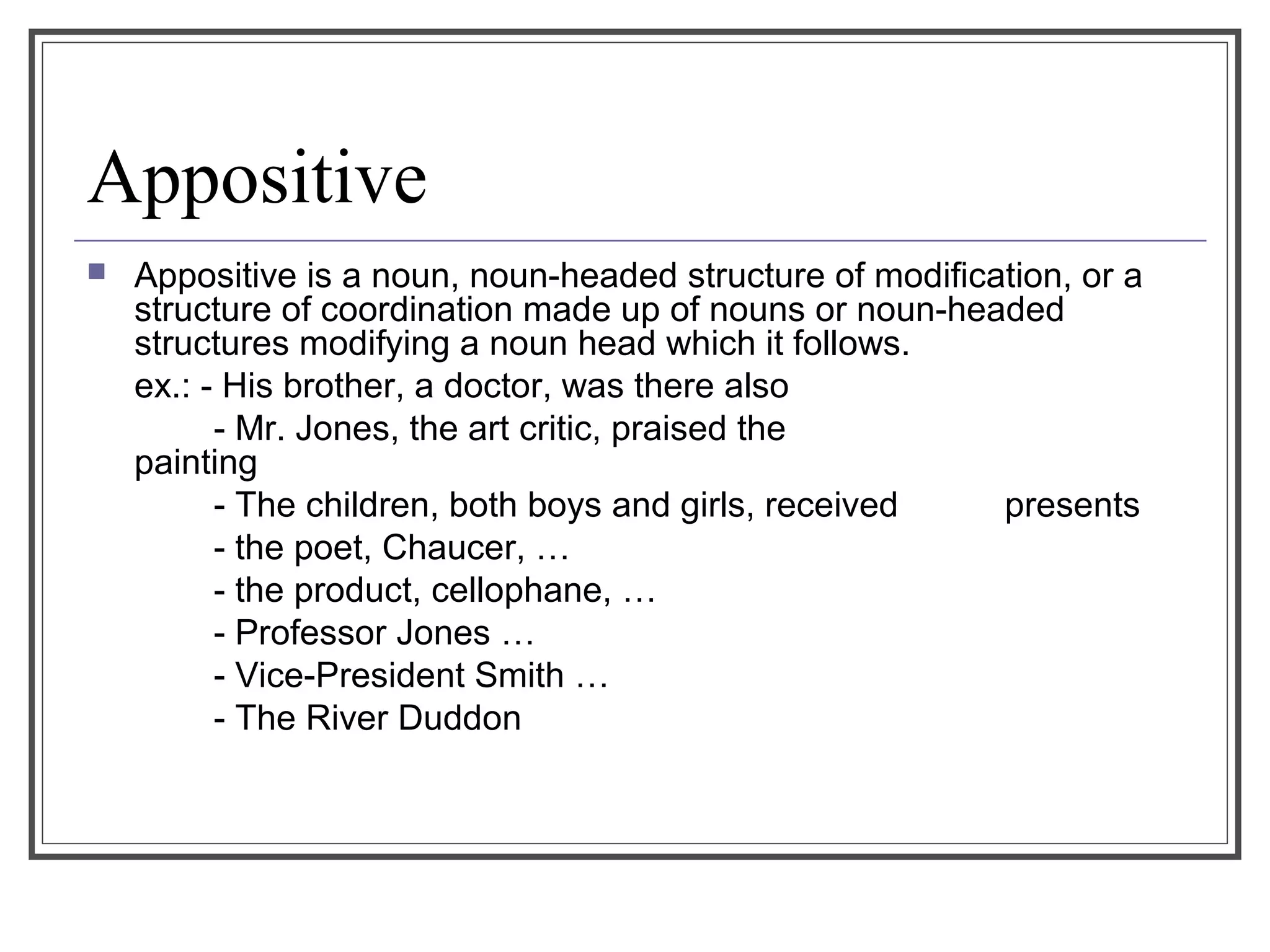 Appositive
 Appositive is a noun, noun-headed structure of modification, or a
structure of coordination made up of nouns or noun-headed
structures modifying a noun head which it follows.
ex.: - His brother, a doctor, was there also
- Mr. Jones, the art critic, praised the
painting
- The children, both boys and girls, received presents
- the poet, Chaucer, …
- the product, cellophane, …
- Professor Jones …
- Vice-President Smith …
- The River Duddon
 
