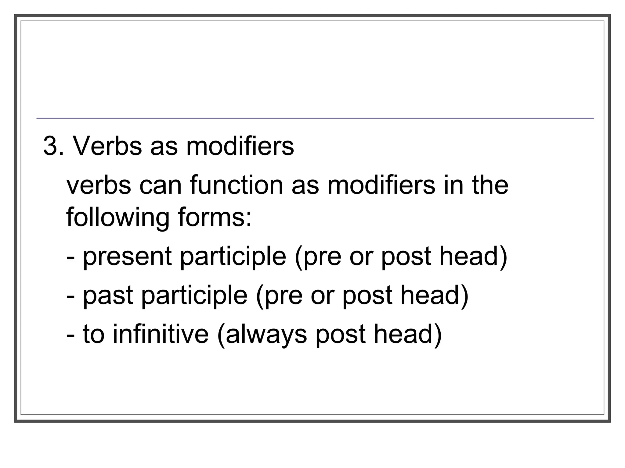 3. Verbs as modifiers
verbs can function as modifiers in the
following forms:
- present participle (pre or post head)
- past participle (pre or post head)
- to infinitive (always post head)
 