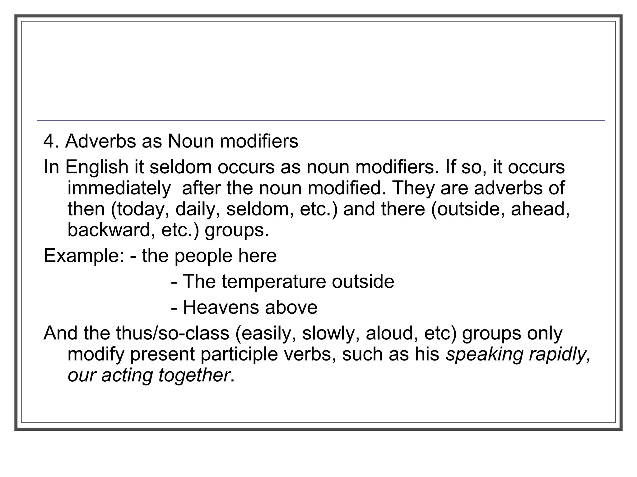 4. Adverbs as Noun modifiers
In English it seldom occurs as noun modifiers. If so, it occurs
immediately after the noun modified. They are adverbs of
then (today, daily, seldom, etc.) and there (outside, ahead,
backward, etc.) groups.
Example: - the people here
- The temperature outside
- Heavens above
And the thus/so-class (easily, slowly, aloud, etc) groups only
modify present participle verbs, such as his speaking rapidly,
our acting together.
 