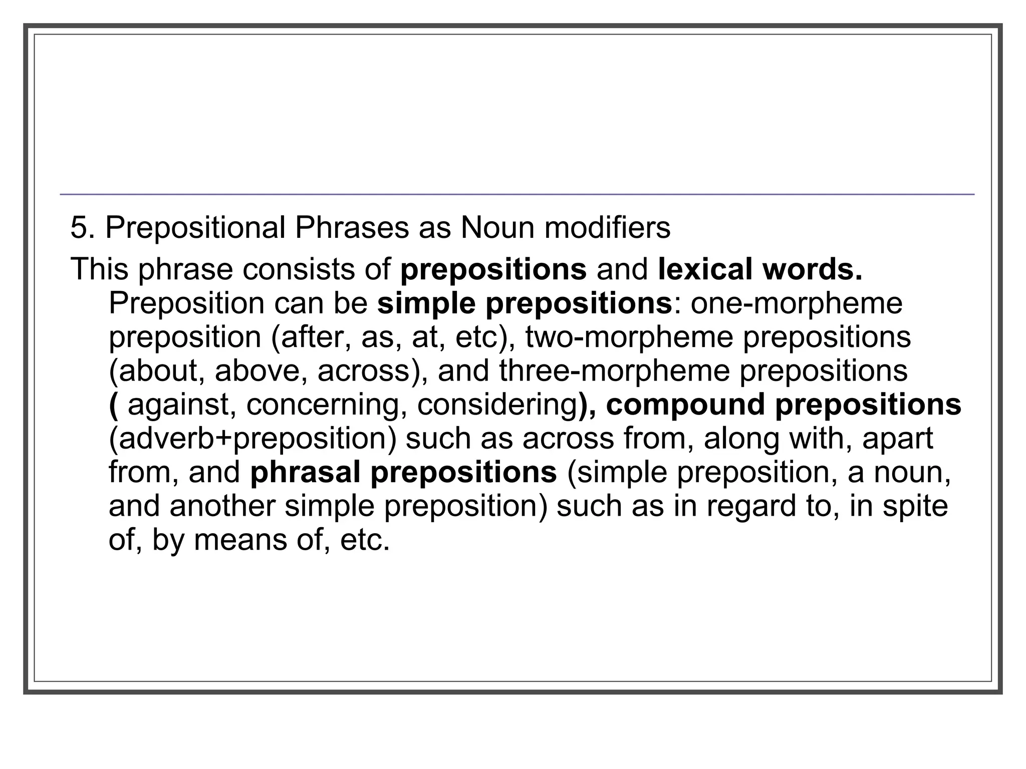 5. Prepositional Phrases as Noun modifiers
This phrase consists of prepositions and lexical words.
Preposition can be simple prepositions: one-morpheme
preposition (after, as, at, etc), two-morpheme prepositions
(about, above, across), and three-morpheme prepositions
( against, concerning, considering), compound prepositions
(adverb+preposition) such as across from, along with, apart
from, and phrasal prepositions (simple preposition, a noun,
and another simple preposition) such as in regard to, in spite
of, by means of, etc.
 