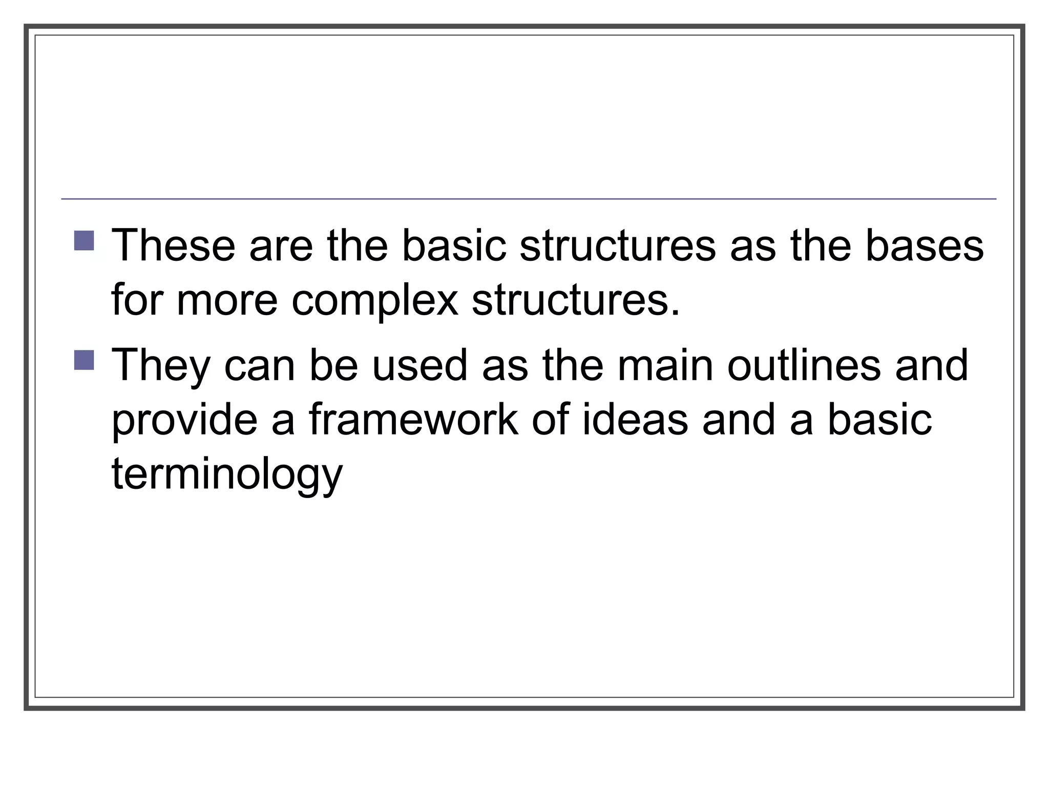  These are the basic structures as the bases
for more complex structures.
 They can be used as the main outlines and
provide a framework of ideas and a basic
terminology
 