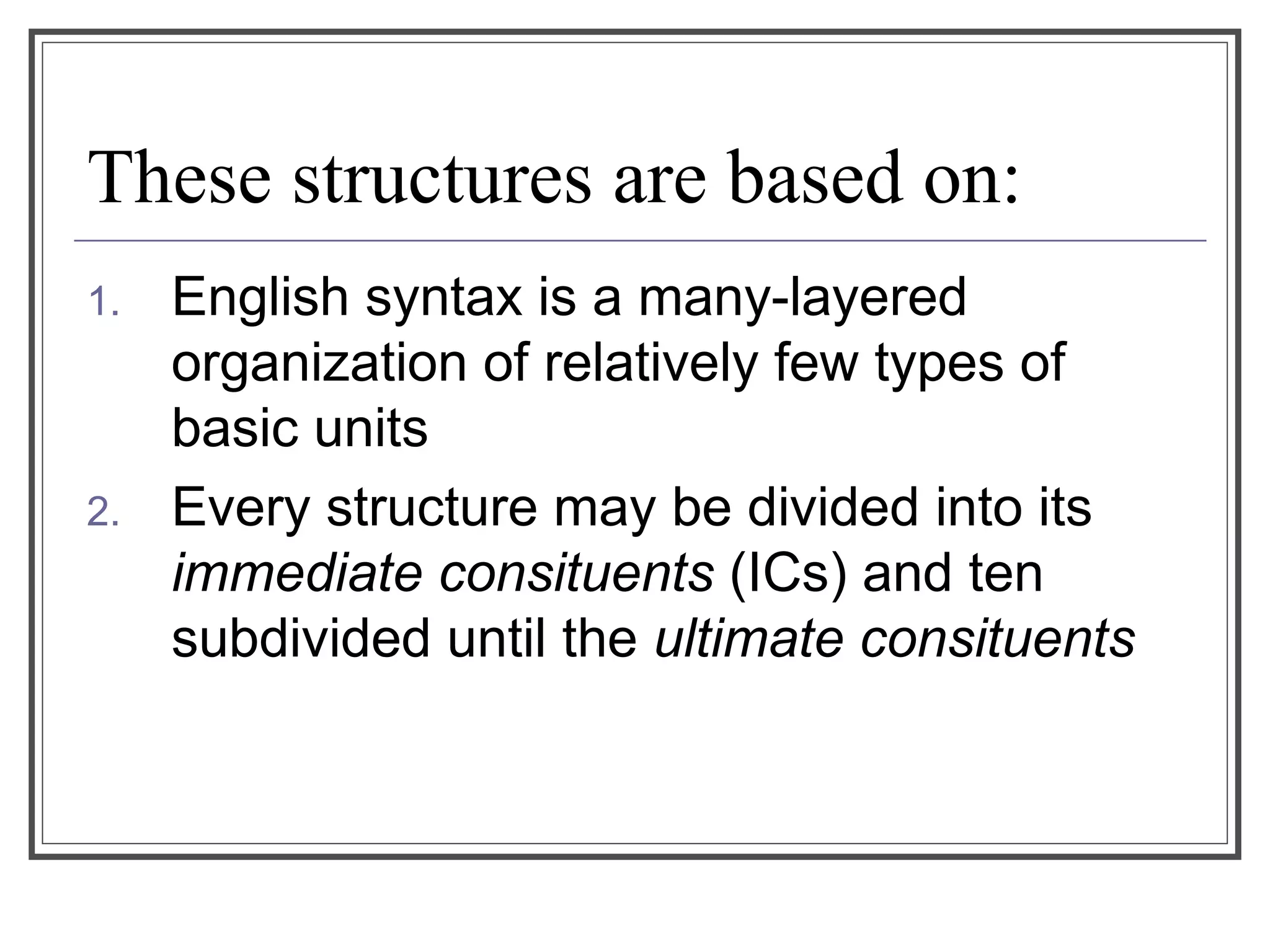 These structures are based on:
1. English syntax is a many-layered
organization of relatively few types of
basic units
2. Every structure may be divided into its
immediate consituents (ICs) and ten
subdivided until the ultimate consituents
 