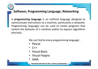 Software, Programming Language, Networking
A programming language is an artificial language designed to
communicate instructions to a machine, particularly a computer.
Programming languages can be used to create programs that
control the behavior of a machine and/or to express algorithms
precisely.
We can find to many programming language :
• Pascal
• C++
• Visual Basic
• Visual Foxpro
• JAVA
 