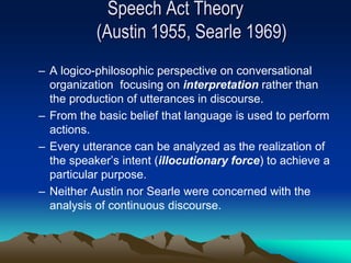 Speech Act Theory
(Austin 1955, Searle 1969)
– A logico-philosophic perspective on conversational
organization focusing on interpretation rather than
the production of utterances in discourse.
– From the basic belief that language is used to perform
actions.
– Every utterance can be analyzed as the realization of
the speaker’s intent (illocutionary force) to achieve a
particular purpose.
– Neither Austin nor Searle were concerned with the
analysis of continuous discourse.
 