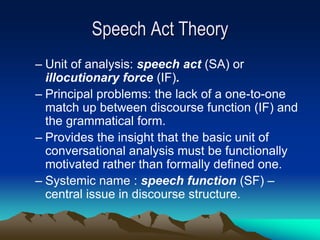Speech Act Theory
– Unit of analysis: speech act (SA) or
illocutionary force (IF).
– Principal problems: the lack of a one-to-one
match up between discourse function (IF) and
the grammatical form.
– Provides the insight that the basic unit of
conversational analysis must be functionally
motivated rather than formally defined one.
– Systemic name : speech function (SF) –
central issue in discourse structure.
 