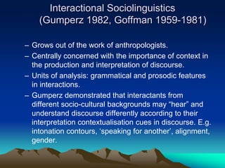 Interactional Sociolinguistics
(Gumperz 1982, Goffman 1959-1981)
– Grows out of the work of anthropologists.
– Centrally concerned with the importance of context in
the production and interpretation of discourse.
– Units of analysis: grammatical and prosodic features
in interactions.
– Gumperz demonstrated that interactants from
different socio-cultural backgrounds may “hear” and
understand discourse differently according to their
interpretation contextualisation cues in discourse. E.g.
intonation contours, ‘speaking for another’, alignment,
gender.
 