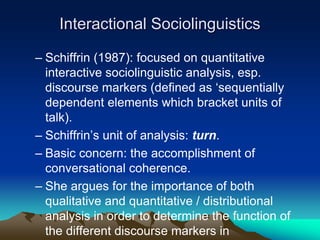 Interactional Sociolinguistics
– Schiffrin (1987): focused on quantitative
interactive sociolinguistic analysis, esp.
discourse markers (defined as ‘sequentially
dependent elements which bracket units of
talk).
– Schiffrin’s unit of analysis: turn.
– Basic concern: the accomplishment of
conversational coherence.
– She argues for the importance of both
qualitative and quantitative / distributional
analysis in order to determine the function of
the different discourse markers in
 