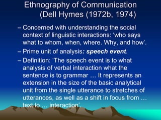 Ethnography of Communication
(Dell Hymes (1972b, 1974)
– Concerned with understanding the social
context of linguistic interactions: ‘who says
what to whom, when, where. Why, and how’.
– Prime unit of analysis: speech event.
– Definition: ‘The speech event is to what
analysis of verbal interaction what the
sentence is to grammar … It represents an
extension in the size of the basic analytical
unit from the single utterance to stretches of
utterances, as well as a shift in focus from …
text to … interaction’.
 