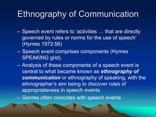 Ethnography of Communication
– Speech event refers to ‘activities … that are directly
governed by rules or norms for the use of speech’
(Hymes 1972:56)
– Speech event comprises components (Hymes
SPEAKING grid).
– Analysis of these components of a speech event is
central to what became known as ethnography of
communication or ethnography of speaking, with the
ethnographer’s aim being to discover rules of
appropriateness in speech events.
– Genres often coincides with speech events
 