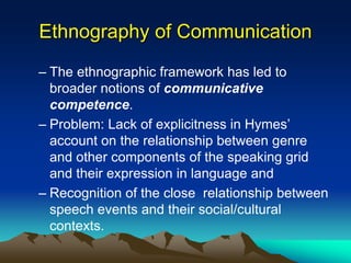 Ethnography of Communication
– The ethnographic framework has led to
broader notions of communicative
competence.
– Problem: Lack of explicitness in Hymes’
account on the relationship between genre
and other components of the speaking grid
and their expression in language and
– Recognition of the close relationship between
speech events and their social/cultural
contexts.
 
