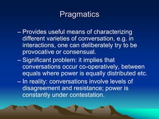Pragmatics
– Provides useful means of characterizing
different varieties of conversation, e.g. in
interactions, one can deliberately try to be
provocative or consensual.
– Significant problem: it implies that
conversations occur co-operatively, between
equals where power is equally distributed etc.
– In reality: conversations involve levels of
disagreement and resistance; power is
constantly under contestation.
 