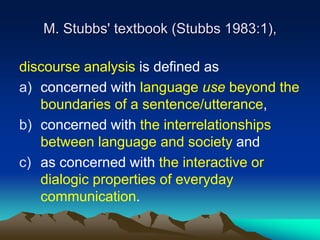 M. Stubbs' textbook (Stubbs 1983:1),
discourse analysis is defined as
a) concerned with language use beyond the
boundaries of a sentence/utterance,
b) concerned with the interrelationships
between language and society and
c) as concerned with the interactive or
dialogic properties of everyday
communication.
 