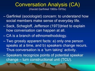 Conversation Analysis (CA)
(Harold Garfinkel 1960s-1970s)
– Garfinkel (sociologist) concern: to understand how
social members make sense of everyday life.
– Sack, Schegloff, Jefferson (1973)tried to explain
how conversation can happen at all.
– CA is a branch of ethnomethodology.
– Two grossly apparent facts: a) only one person
speaks at a time, and b) speakers change recurs.
Thus conversation is a ‘turn taking’ activity.
– Speakers recognize points of potential speekar
change – turn constructional unit (TCU).
 