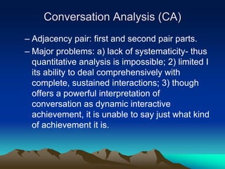 Conversation Analysis (CA)
– Adjacency pair: first and second pair parts.
– Major problems: a) lack of systematicity- thus
quantitative analysis is impossible; 2) limited I
its ability to deal comprehensively with
complete, sustained interactions; 3) though
offers a powerful interpretation of
conversation as dynamic interactive
achievement, it is unable to say just what kind
of achievement it is.
 
