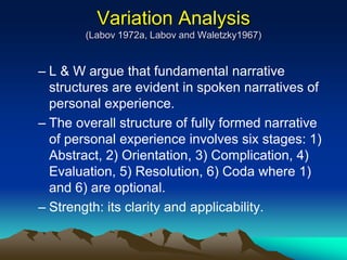Variation Analysis
(Labov 1972a, Labov and Waletzky1967)
– L & W argue that fundamental narrative
structures are evident in spoken narratives of
personal experience.
– The overall structure of fully formed narrative
of personal experience involves six stages: 1)
Abstract, 2) Orientation, 3) Complication, 4)
Evaluation, 5) Resolution, 6) Coda where 1)
and 6) are optional.
– Strength: its clarity and applicability.
 