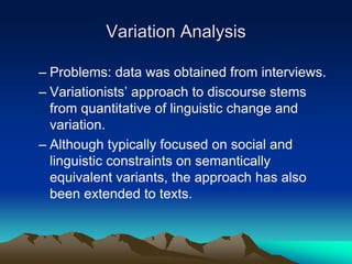 Variation Analysis
– Problems: data was obtained from interviews.
– Variationists’ approach to discourse stems
from quantitative of linguistic change and
variation.
– Although typically focused on social and
linguistic constraints on semantically
equivalent variants, the approach has also
been extended to texts.
 