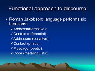 Functional approach to discourse
• Roman Jakobson: language performs six
functions:
Addressor(emotive);
Context (referential)
Addressee (conative);
Contact (phatic);
Message (poetic);
Code (metalinguistic).
 