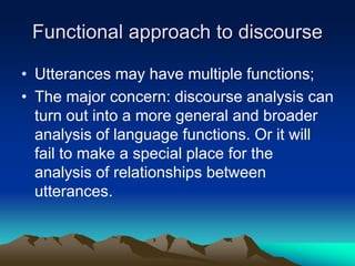 Functional approach to discourse
• Utterances may have multiple functions;
• The major concern: discourse analysis can
turn out into a more general and broader
analysis of language functions. Or it will
fail to make a special place for the
analysis of relationships between
utterances.
 