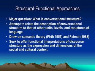 Structural-Functional Approaches
• Major question: What is conversational structure?
• Attempt to relate the description of conversational
structure to that of other units, levels, and structures of
language.
• Draw on semantic theory (Firth 1957) and Palmer (1968)
• Seek to offer functional interpretations of discourse
structure as the expression and dimensions of the
social and cultural context.
 