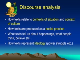 Discourse analysis
• How texts relate to contexts of situation and context
of culture
• How texts are produced as a social practice
• What texts tell us about happenings, what people
think, believe etc.
• How texts represent ideology (power struggle etc.)
 