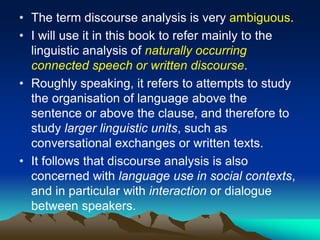 • The term discourse analysis is very ambiguous.
• I will use it in this book to refer mainly to the
linguistic analysis of naturally occurring
connected speech or written discourse.
• Roughly speaking, it refers to attempts to study
the organisation of language above the
sentence or above the clause, and therefore to
study larger linguistic units, such as
conversational exchanges or written texts.
• It follows that discourse analysis is also
concerned with language use in social contexts,
and in particular with interaction or dialogue
between speakers.
 