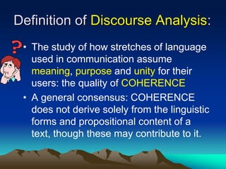 Definition of Discourse Analysis:
• The study of how stretches of language
used in communication assume
meaning, purpose and unity for their
users: the quality of COHERENCE
• A general consensus: COHERENCE
does not derive solely from the linguistic
forms and propositional content of a
text, though these may contribute to it.
 