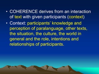 • COHERENCE derives from an interaction
of text with given participants (context)
• Context: participants’ knowledge and
perception of paralanguage, other texts,
the situation, the culture, the world in
general and the role, intentions and
relationships of participants.
 