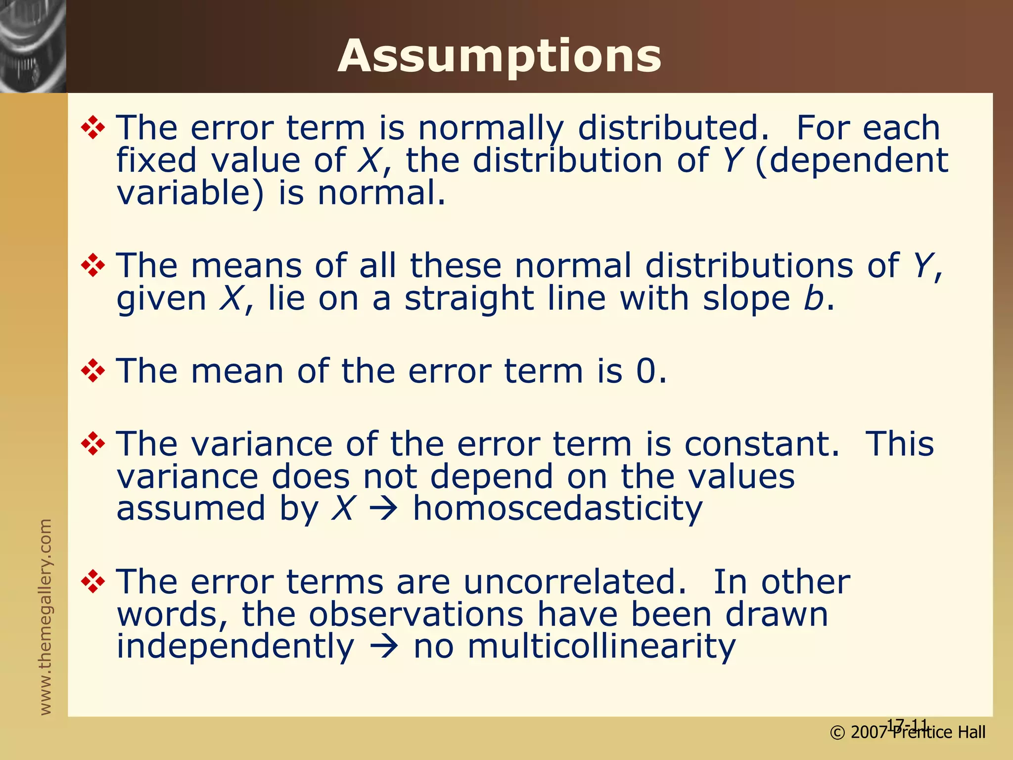 www.themegallery.com
© 2007 Prentice Hall
17-11
Assumptions
 The error term is normally distributed. For each
fixed value of X, the distribution of Y (dependent
variable) is normal.
 The means of all these normal distributions of Y,
given X, lie on a straight line with slope b.
 The mean of the error term is 0.
 The variance of the error term is constant. This
variance does not depend on the values
assumed by X  homoscedasticity
 The error terms are uncorrelated. In other
words, the observations have been drawn
independently  no multicollinearity
 