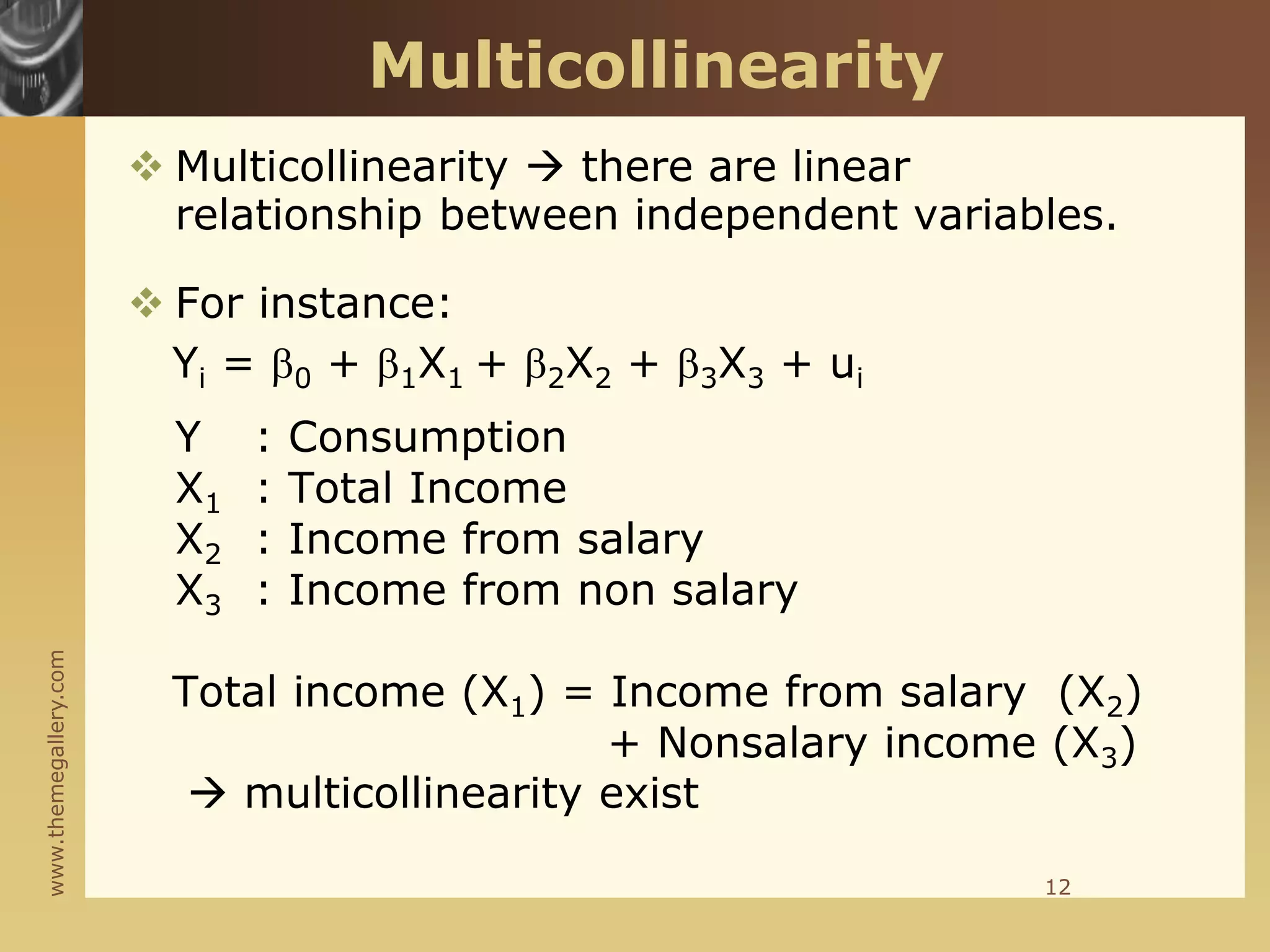 www.themegallery.com
Multicollinearity
 Multicollinearity  there are linear
relationship between independent variables.
 For instance:
Yi = 0 + 1X1 + 2X2 + 3X3 + ui
Y : Consumption
X1 : Total Income
X2 : Income from salary
X3 : Income from non salary
Total income (X1) = Income from salary (X2)
+ Nonsalary income (X3)
 multicollinearity exist
12
 