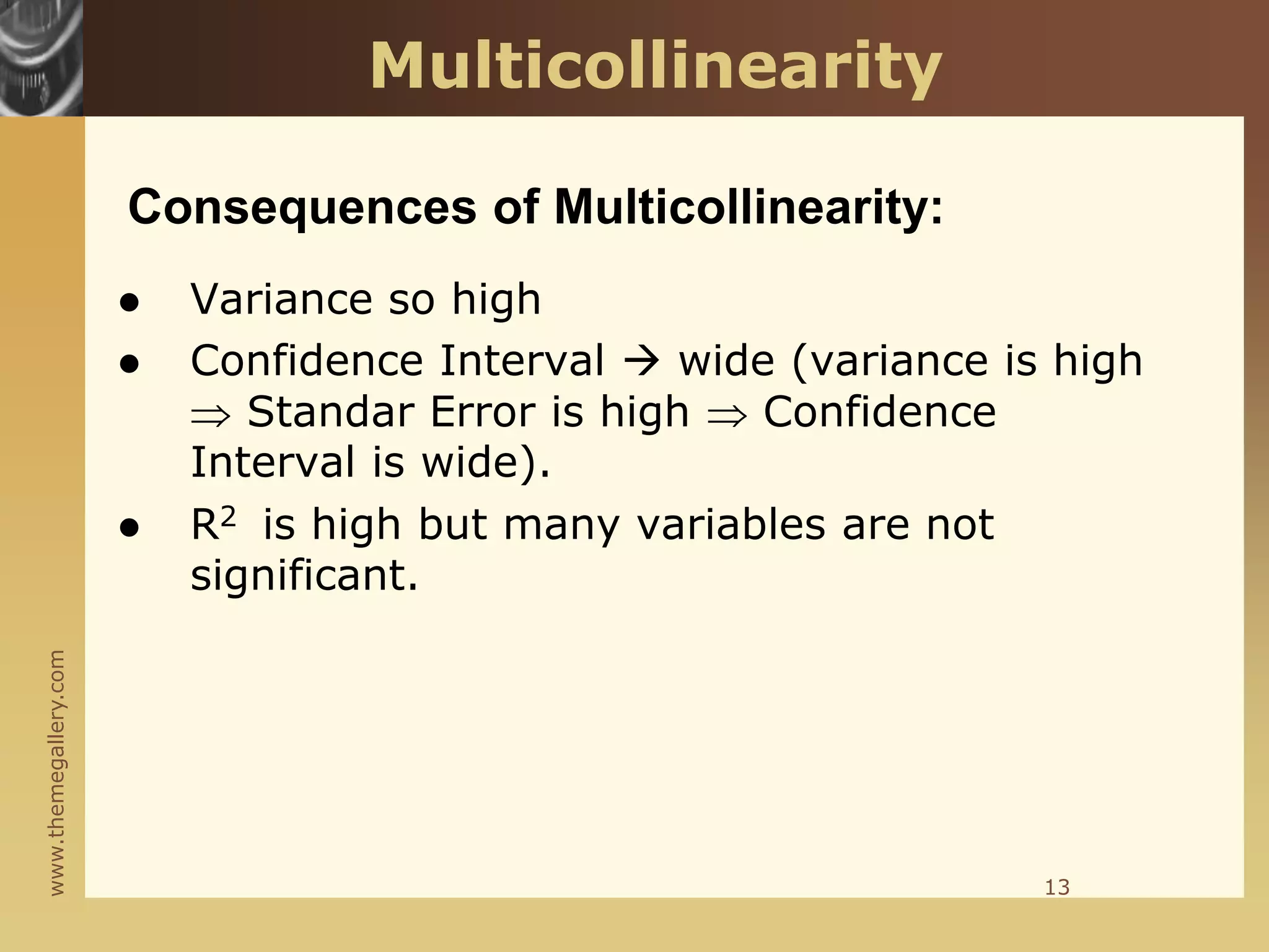www.themegallery.com
Consequences of Multicollinearity:
 Variance so high
 Confidence Interval  wide (variance is high
 Standar Error is high  Confidence
Interval is wide).
 R2 is high but many variables are not
significant.
13
Multicollinearity
 