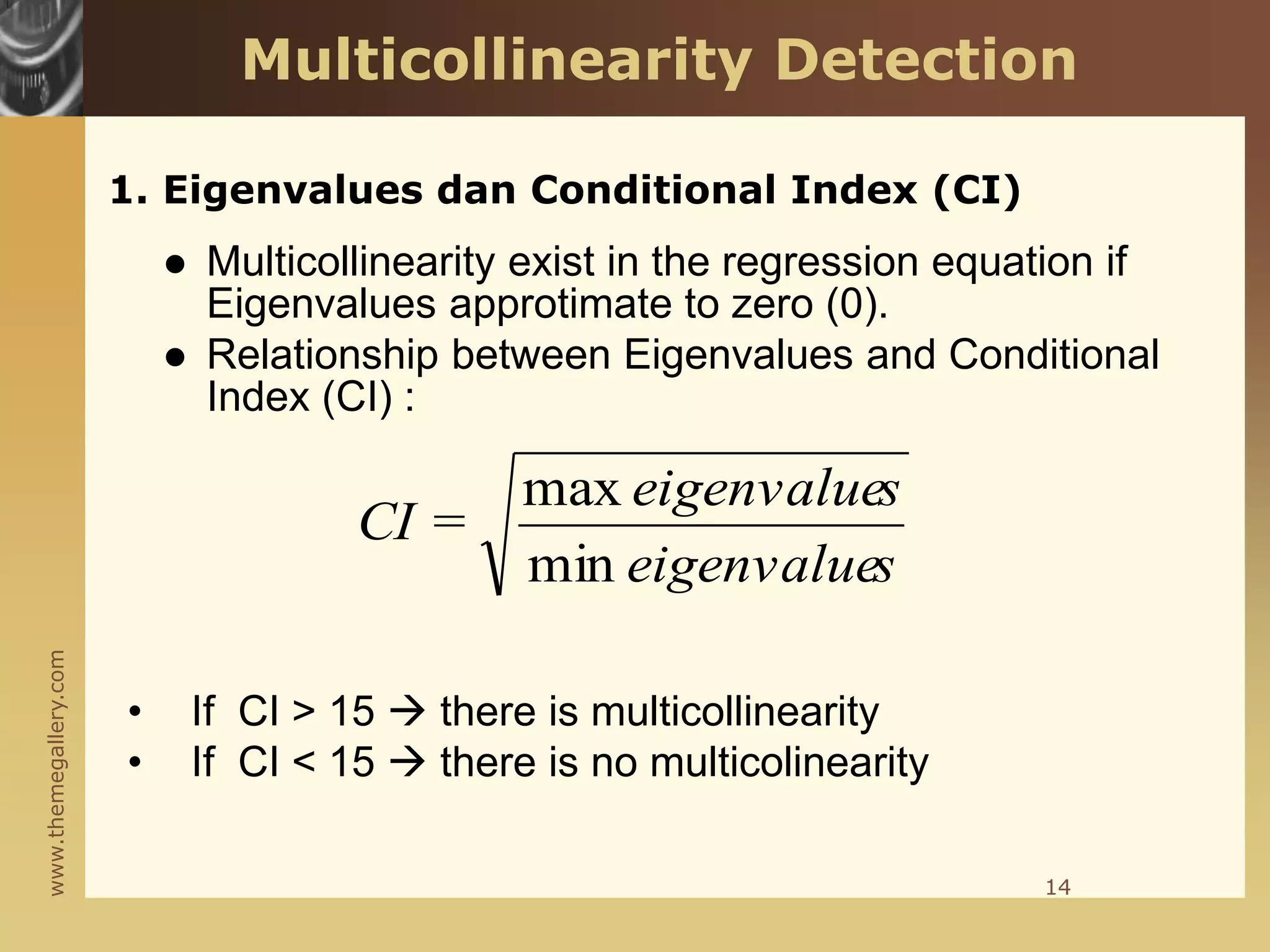 www.themegallery.com
Multicollinearity Detection
1. Eigenvalues dan Conditional Index (CI)
 Multicollinearity exist in the regression equation if
Eigenvalues approtimate to zero (0).
 Relationship between Eigenvalues and Conditional
Index (CI) :
s
eigenvalue
s
eigenvalue
=
CI
min
max
• If CI > 15  there is multicollinearity
• If CI < 15  there is no multicolinearity
14
 