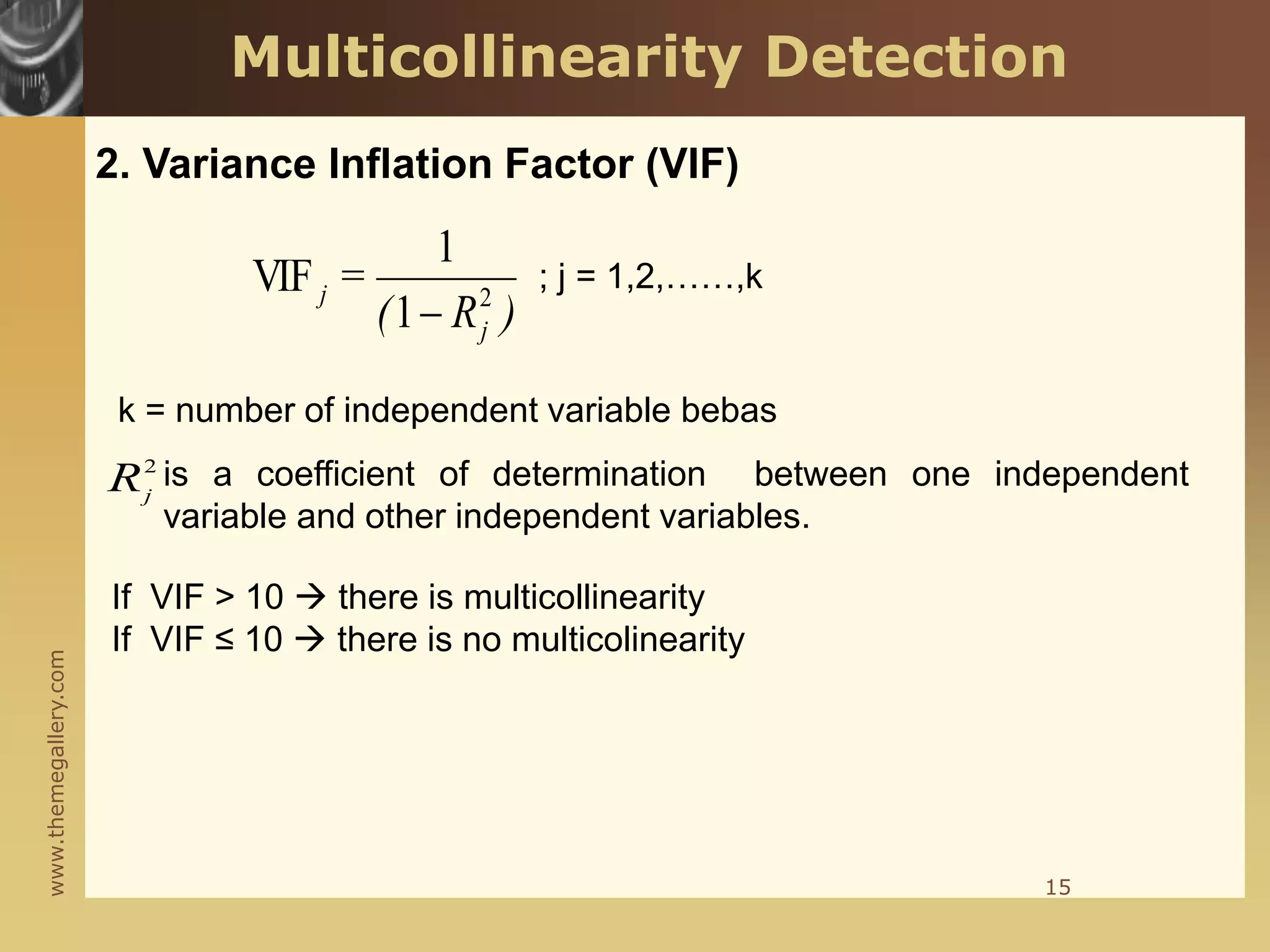 www.themegallery.com
)
R
(
=
j
j 2
1
1
VIF

; j = 1,2,……,k
k = number of independent variable bebas
is a coefficient of determination between one independent
variable and other independent variables.
2
j
R
If VIF > 10  there is multicollinearity
If VIF ≤ 10  there is no multicolinearity
15
2. Variance Inflation Factor (VIF)
Multicollinearity Detection
 