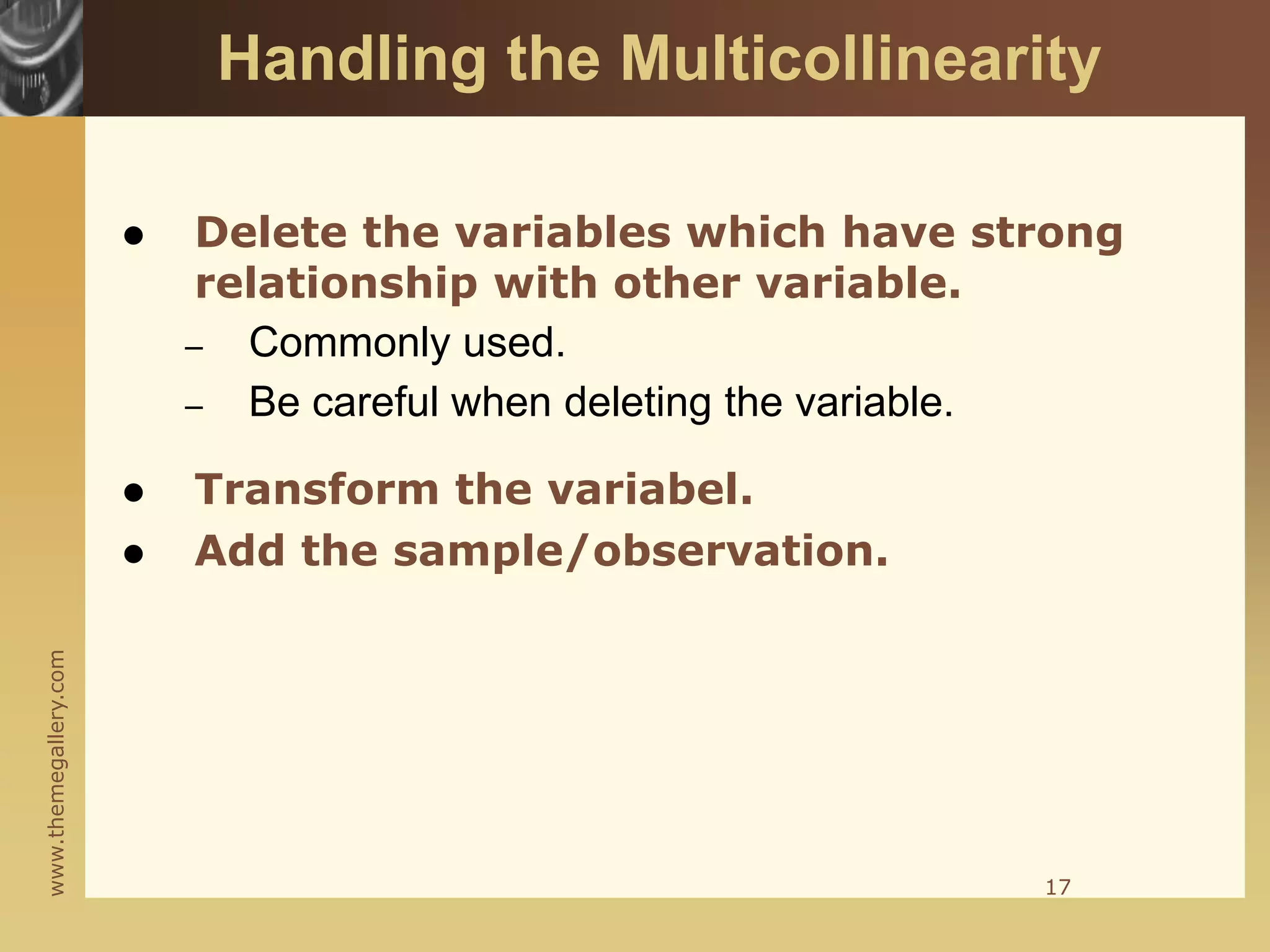 www.themegallery.com
Handling the Multicollinearity
 Delete the variables which have strong
relationship with other variable.
– Commonly used.
– Be careful when deleting the variable.
 Transform the variabel.
 Add the sample/observation.
17
 