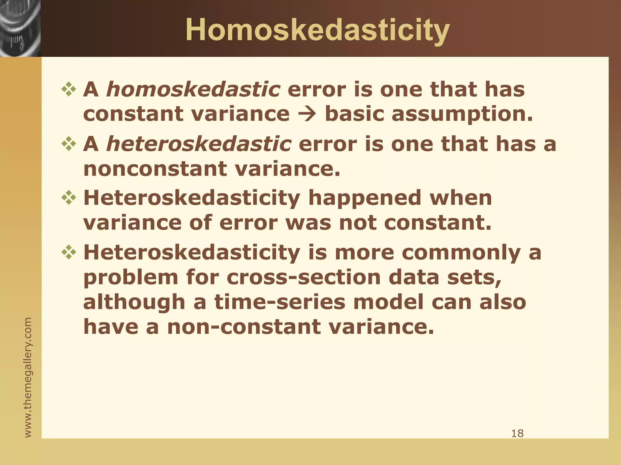 www.themegallery.com
Homoskedasticity
 A homoskedastic error is one that has
constant variance  basic assumption.
 A heteroskedastic error is one that has a
nonconstant variance.
 Heteroskedasticity happened when
variance of error was not constant.
 Heteroskedasticity is more commonly a
problem for cross-section data sets,
although a time-series model can also
have a non-constant variance.
18
 