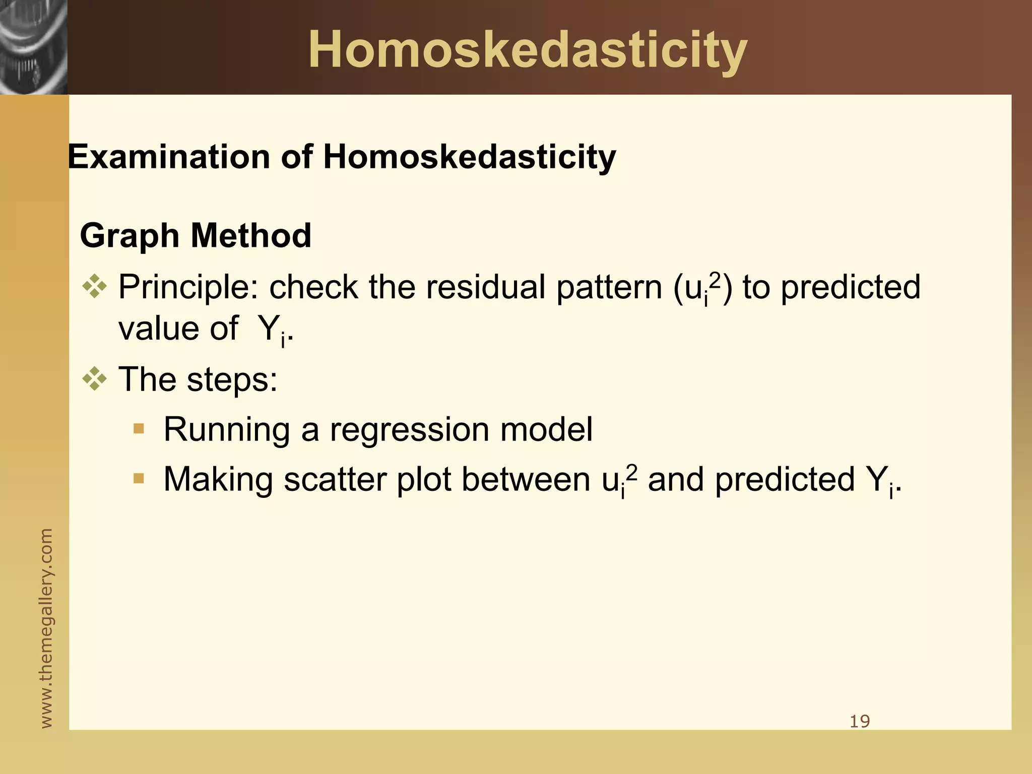 www.themegallery.com
Examination of Homoskedasticity
Graph Method
 Principle: check the residual pattern (ui
2) to predicted
value of Yi.
 The steps:
 Running a regression model
 Making scatter plot between ui
2 and predicted Yi.
19
Homoskedasticity
 