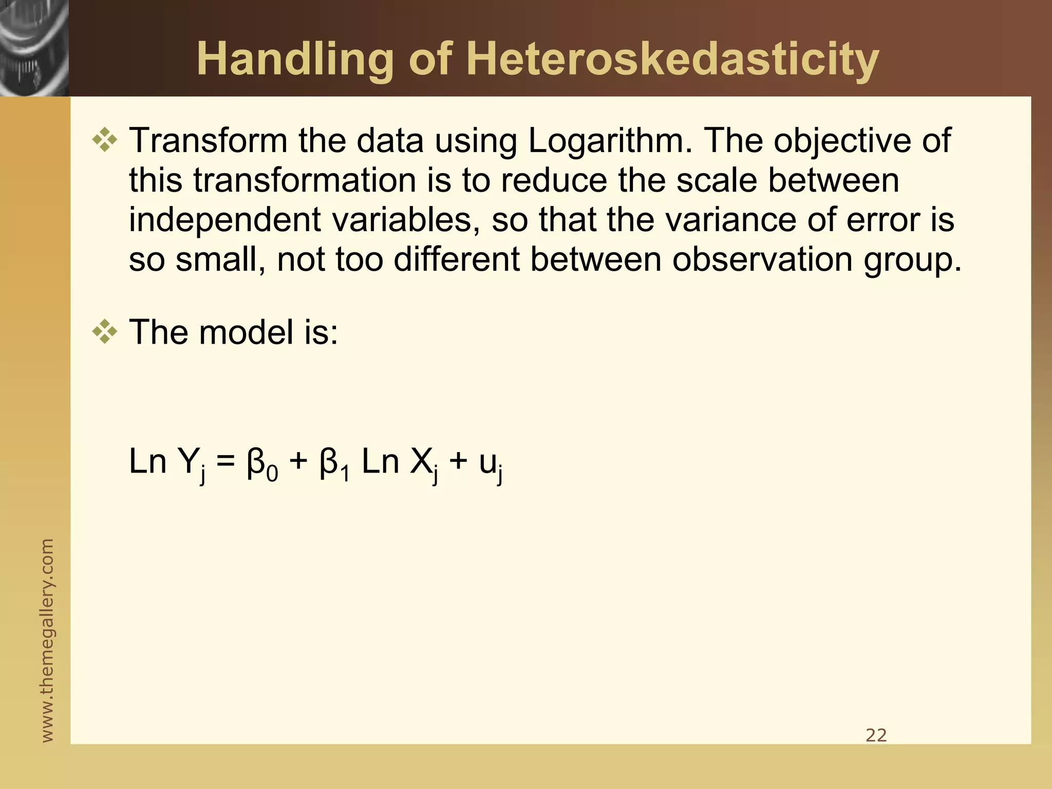 www.themegallery.com
Handling of Heteroskedasticity
 Transform the data using Logarithm. The objective of
this transformation is to reduce the scale between
independent variables, so that the variance of error is
so small, not too different between observation group.
 The model is:
Ln Yj = β0 + β1 Ln Xj + uj
22
 