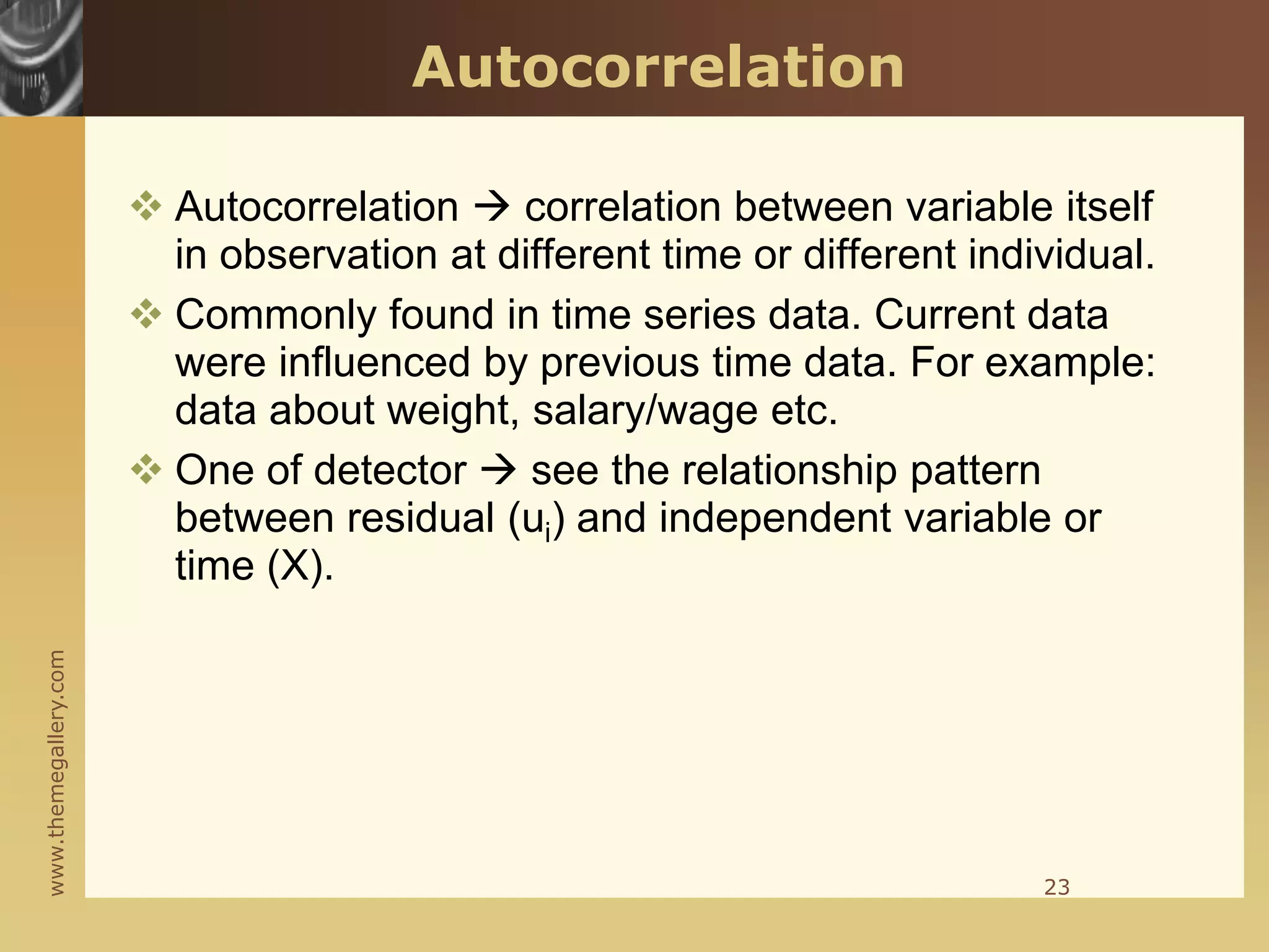www.themegallery.com
Autocorrelation
 Autocorrelation  correlation between variable itself
in observation at different time or different individual.
 Commonly found in time series data. Current data
were influenced by previous time data. For example:
data about weight, salary/wage etc.
 One of detector  see the relationship pattern
between residual (ui) and independent variable or
time (X).
23
 