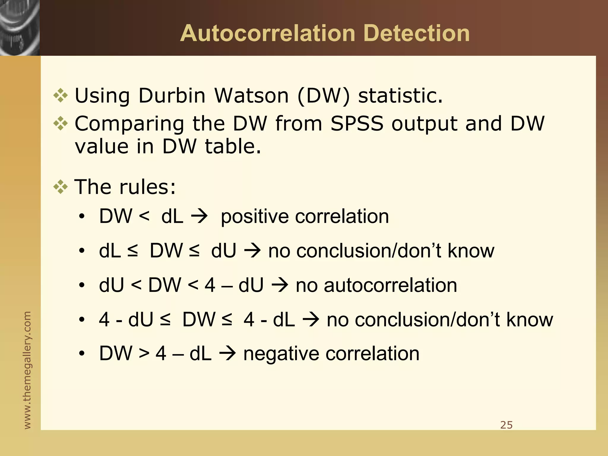 www.themegallery.com
Autocorrelation Detection
 Using Durbin Watson (DW) statistic.
 Comparing the DW from SPSS output and DW
value in DW table.
 The rules:
• DW < dL  positive correlation
• dL ≤ DW ≤ dU  no conclusion/don’t know
• dU < DW < 4 – dU  no autocorrelation
• 4 - dU ≤ DW ≤ 4 - dL  no conclusion/don’t know
• DW > 4 – dL  negative correlation
25
 