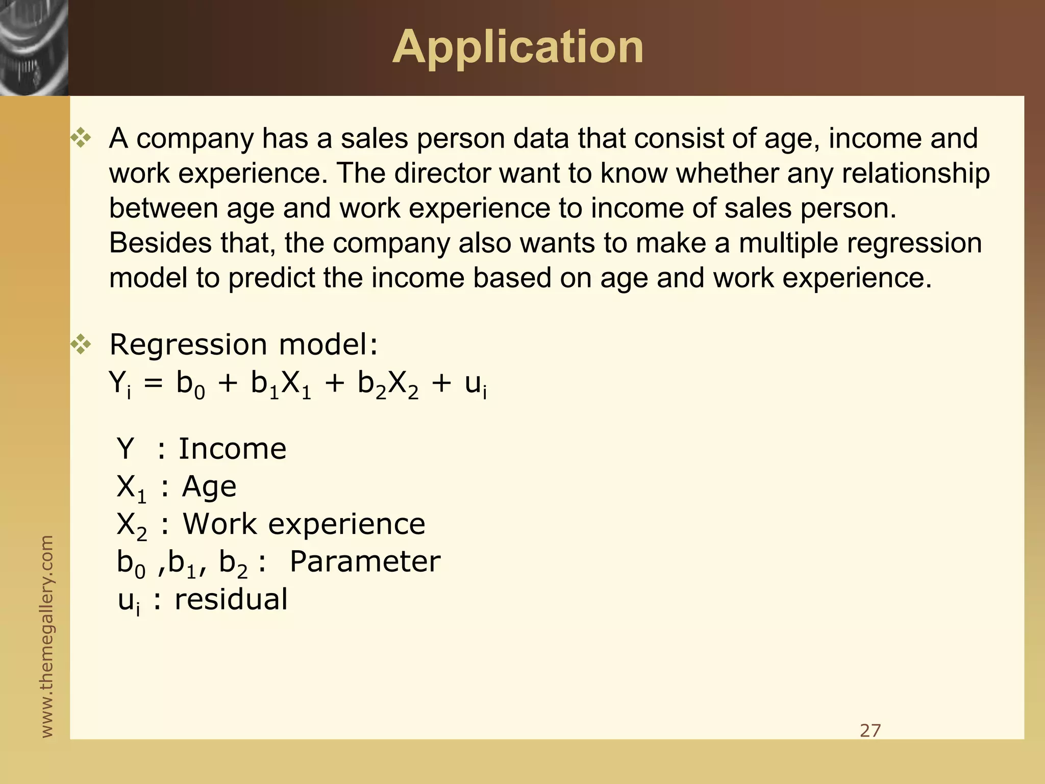 www.themegallery.com
Application
 A company has a sales person data that consist of age, income and
work experience. The director want to know whether any relationship
between age and work experience to income of sales person.
Besides that, the company also wants to make a multiple regression
model to predict the income based on age and work experience.
 Regression model:
Yi = b0 + b1X1 + b2X2 + ui
Y : Income
X1 : Age
X2 : Work experience
b0 ,b1, b2 : Parameter
ui : residual
27
 