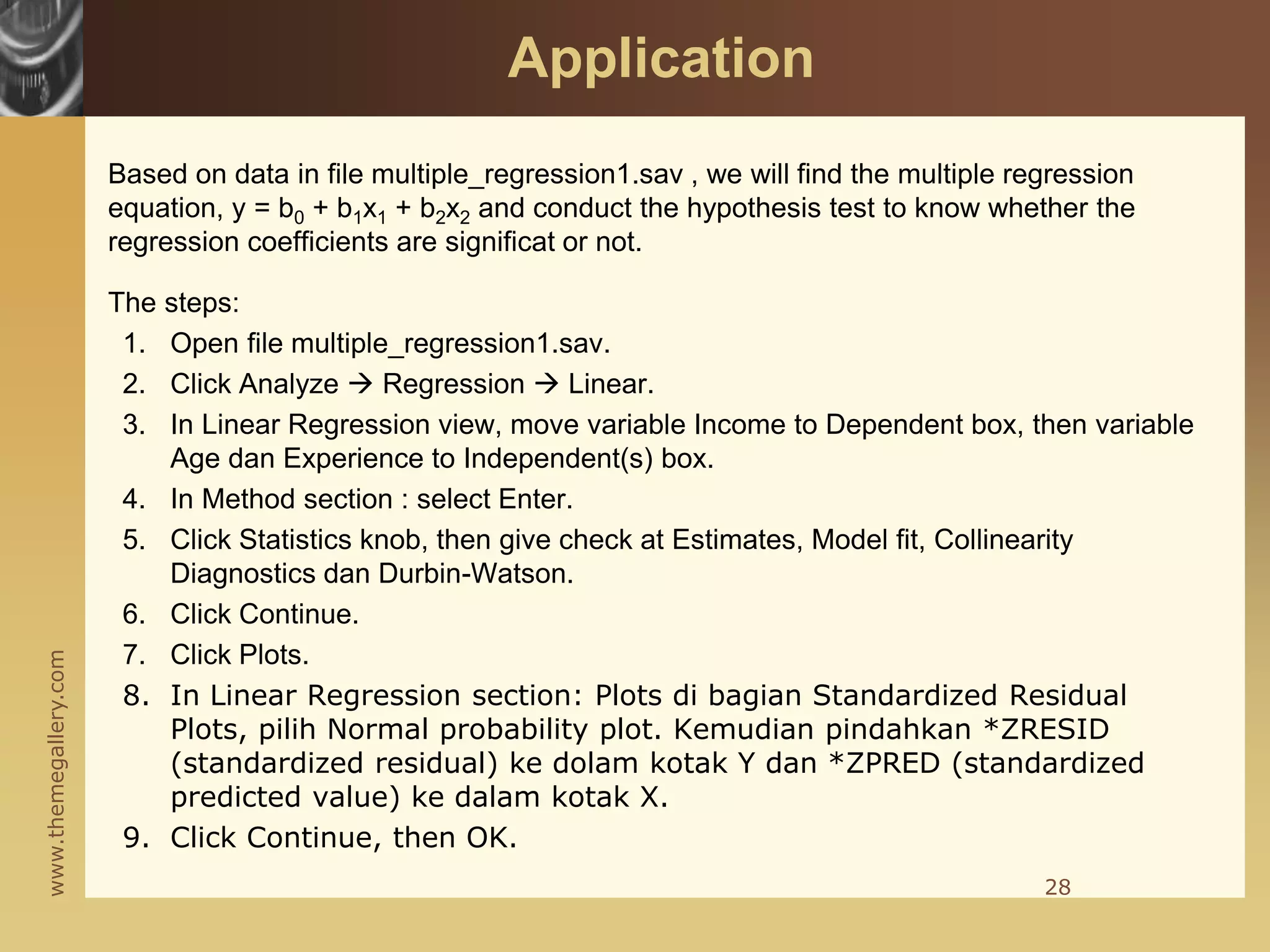 www.themegallery.com
Based on data in file multiple_regression1.sav , we will find the multiple regression
equation, y = b0 + b1x1 + b2x2 and conduct the hypothesis test to know whether the
regression coefficients are significat or not.
The steps:
1. Open file multiple_regression1.sav.
2. Click Analyze  Regression  Linear.
3. In Linear Regression view, move variable Income to Dependent box, then variable
Age dan Experience to Independent(s) box.
4. In Method section : select Enter.
5. Click Statistics knob, then give check at Estimates, Model fit, Collinearity
Diagnostics dan Durbin-Watson.
6. Click Continue.
7. Click Plots.
8. In Linear Regression section: Plots di bagian Standardized Residual
Plots, pilih Normal probability plot. Kemudian pindahkan *ZRESID
(standardized residual) ke dolam kotak Y dan *ZPRED (standardized
predicted value) ke dalam kotak X.
9. Click Continue, then OK.
28
Application
 
