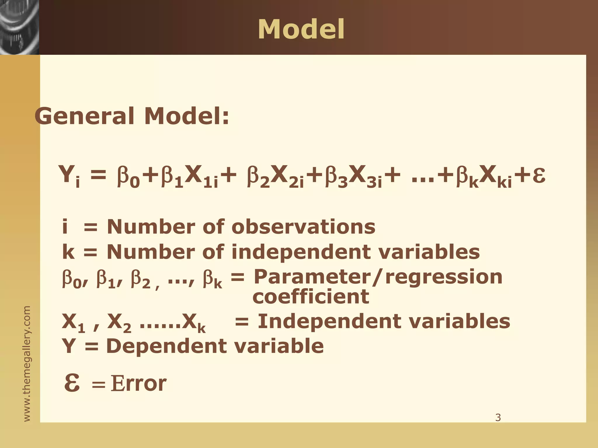www.themegallery.com
Model
General Model:
Yi = 0+1X1i+ 2X2i+3X3i+ ...+kXki+
i = Number of observations
k = Number of independent variables
0, 1, 2 , ..., k = Parameter/regression
coefficient
X1 , X2 ......Xk = Independent variables
Y = Dependent variable
 = Error
3
 