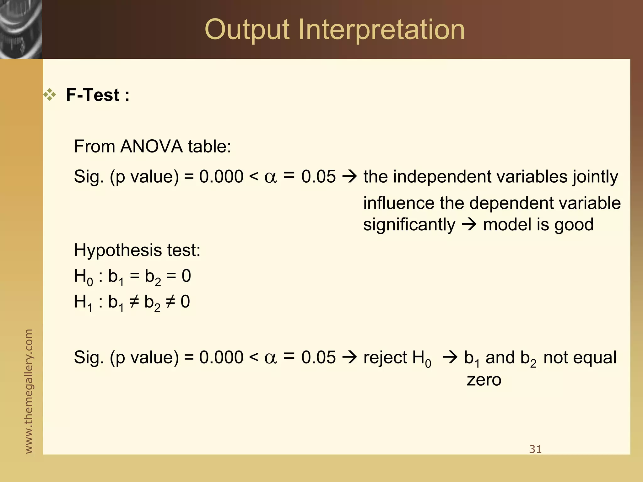 www.themegallery.com
 F-Test :
From ANOVA table:
Sig. (p value) = 0.000 < a = 0.05  the independent variables jointly
influence the dependent variable
significantly  model is good
Hypothesis test:
H0 : b1 = b2 = 0
H1 : b1 ≠ b2 ≠ 0
Sig. (p value) = 0.000 < a = 0.05  reject H0  b1 and b2 not equal
zero
31
Output Interpretation
 