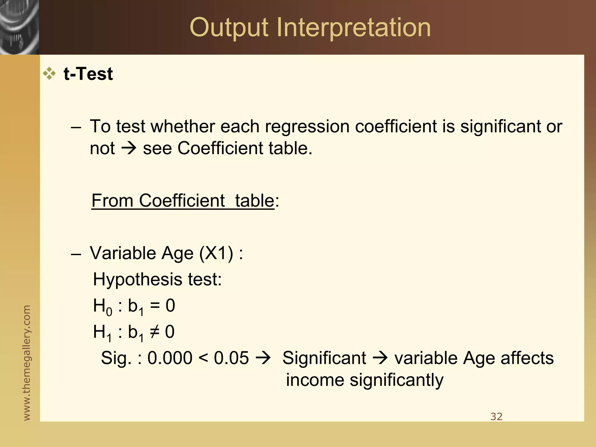 www.themegallery.com
 t-Test
– To test whether each regression coefficient is significant or
not  see Coefficient table.
From Coefficient table:
– Variable Age (X1) :
Hypothesis test:
H0 : b1 = 0
H1 : b1 ≠ 0
Sig. : 0.000 < 0.05  Significant  variable Age affects
income significantly
32
Output Interpretation
 
