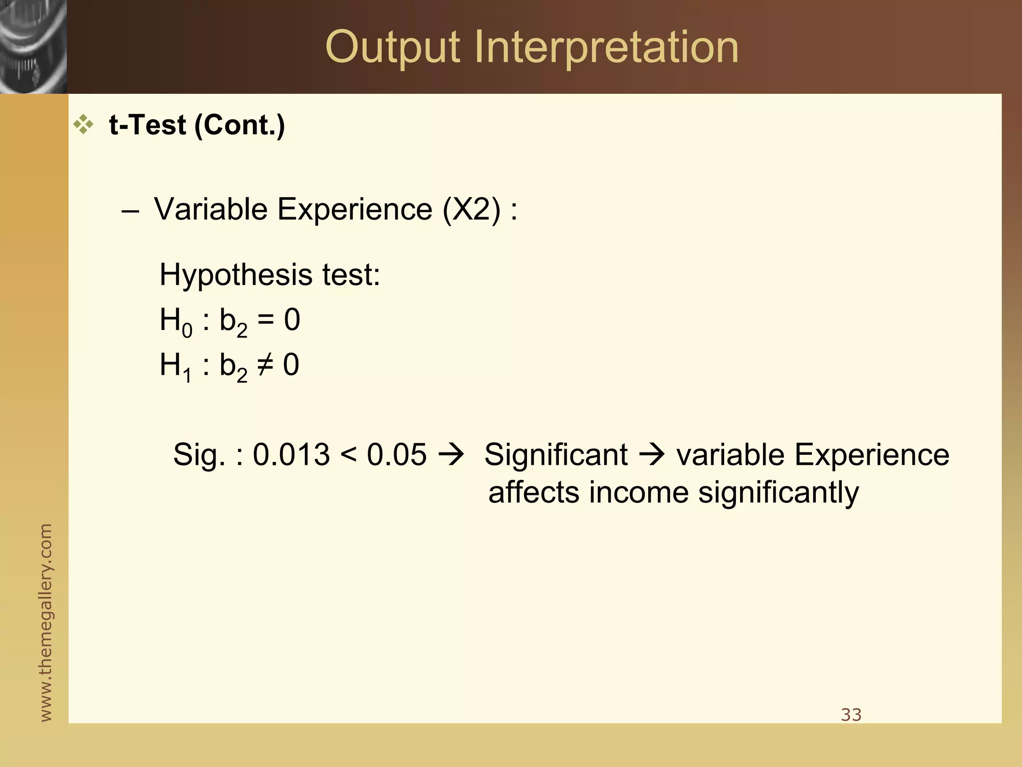 www.themegallery.com
 t-Test (Cont.)
– Variable Experience (X2) :
Hypothesis test:
H0 : b2 = 0
H1 : b2 ≠ 0
Sig. : 0.013 < 0.05  Significant  variable Experience
affects income significantly
33
Output Interpretation
 