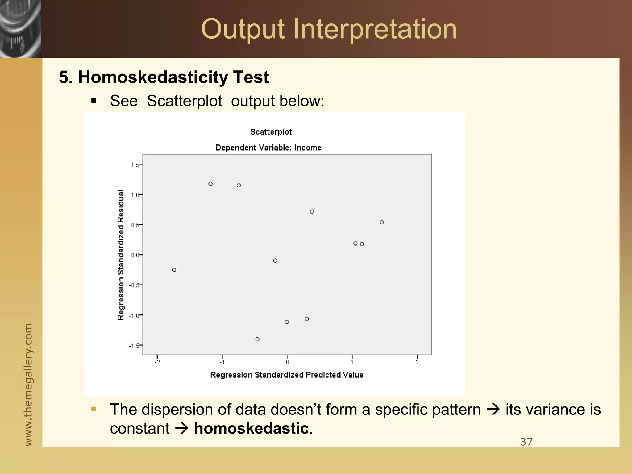 www.themegallery.com
5. Homoskedasticity Test
 See Scatterplot output below:
 The dispersion of data doesn’t form a specific pattern  its variance is
constant  homoskedastic.
37
Output Interpretation
 