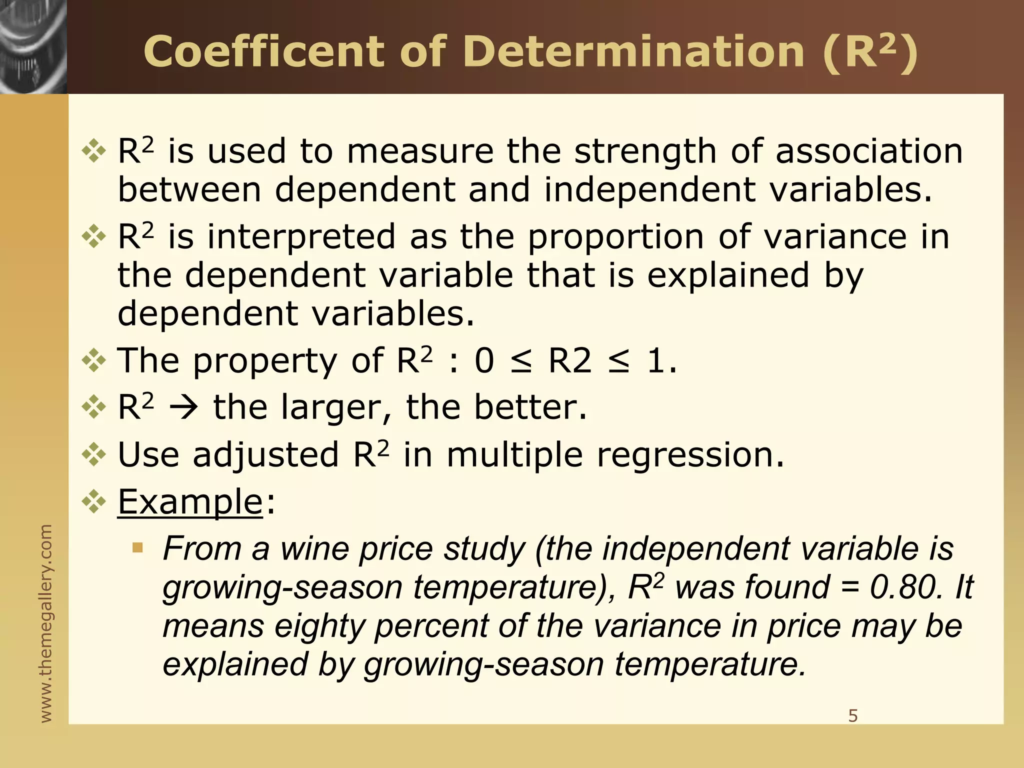 www.themegallery.com
Coefficent of Determination (R2)
 R2 is used to measure the strength of association
between dependent and independent variables.
 R2 is interpreted as the proportion of variance in
the dependent variable that is explained by
dependent variables.
 The property of R2 : 0 ≤ R2 ≤ 1.
 R2  the larger, the better.
 Use adjusted R2 in multiple regression.
 Example:
 From a wine price study (the independent variable is
growing-season temperature), R2 was found = 0.80. It
means eighty percent of the variance in price may be
explained by growing-season temperature.
5
 