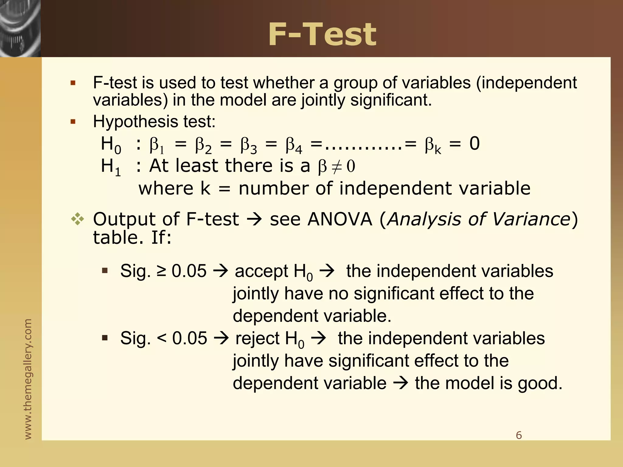 www.themegallery.com
F-Test
 F-test is used to test whether a group of variables (independent
variables) in the model are jointly significant.
 Hypothesis test:
H0 : 1 = 2 = 3 = 4 =............= k = 0
H1 : At least there is a  ≠ 0
where k = number of independent variable
 Output of F-test  see ANOVA (Analysis of Variance)
table. If:
 Sig. ≥ 0.05  accept H0  the independent variables
jointly have no significant effect to the
dependent variable.
 Sig. < 0.05  reject H0  the independent variables
jointly have significant effect to the
dependent variable  the model is good.
6
 