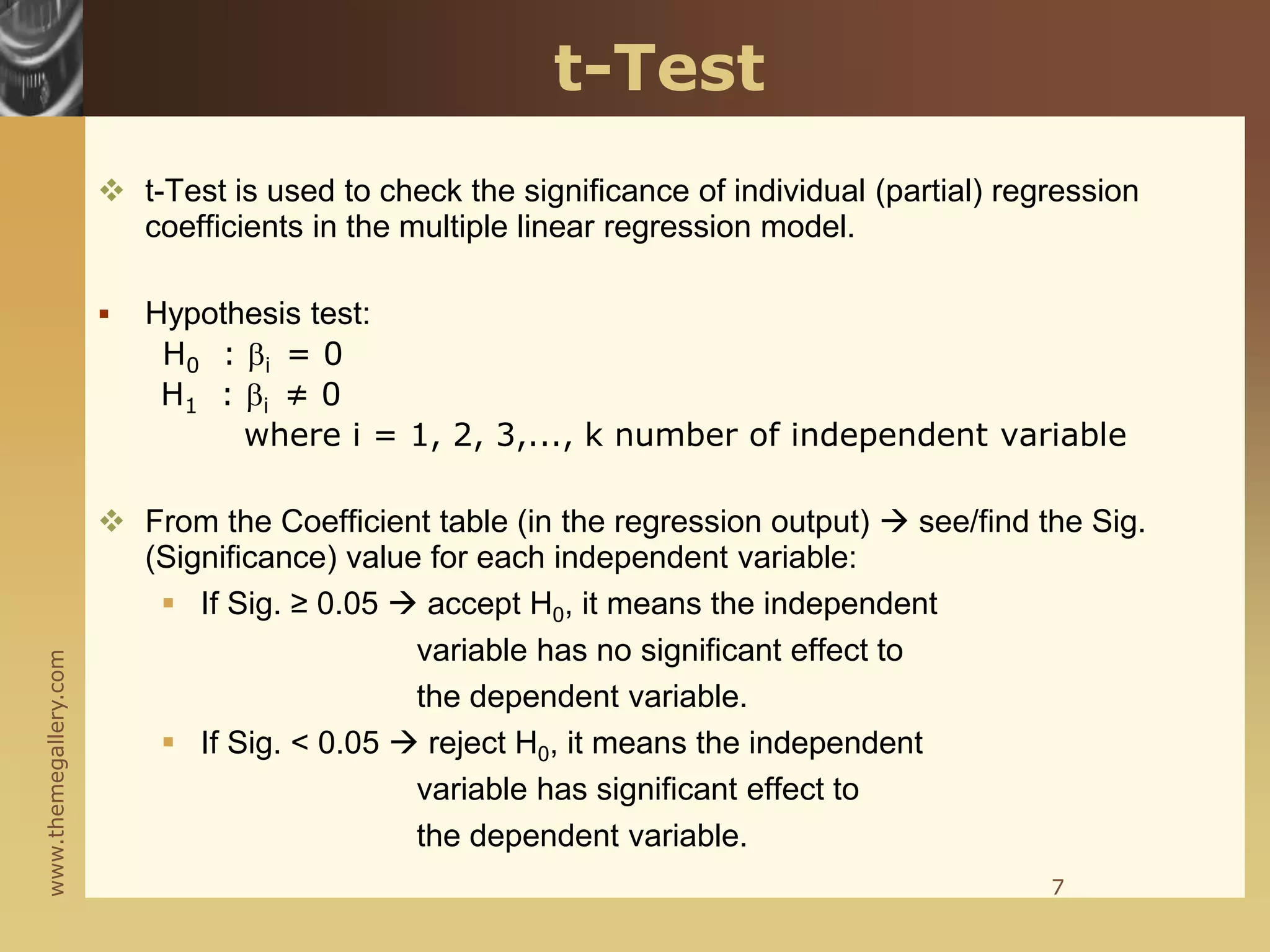 www.themegallery.com
t-Test
 t-Test is used to check the significance of individual (partial) regression
coefficients in the multiple linear regression model.
 Hypothesis test:
H0 : i = 0
H1 : i ≠ 0
where i = 1, 2, 3,..., k number of independent variable
 From the Coefficient table (in the regression output)  see/find the Sig.
(Significance) value for each independent variable:
 If Sig. ≥ 0.05  accept H0, it means the independent
variable has no significant effect to
the dependent variable.
 If Sig. < 0.05  reject H0, it means the independent
variable has significant effect to
the dependent variable.
7
 